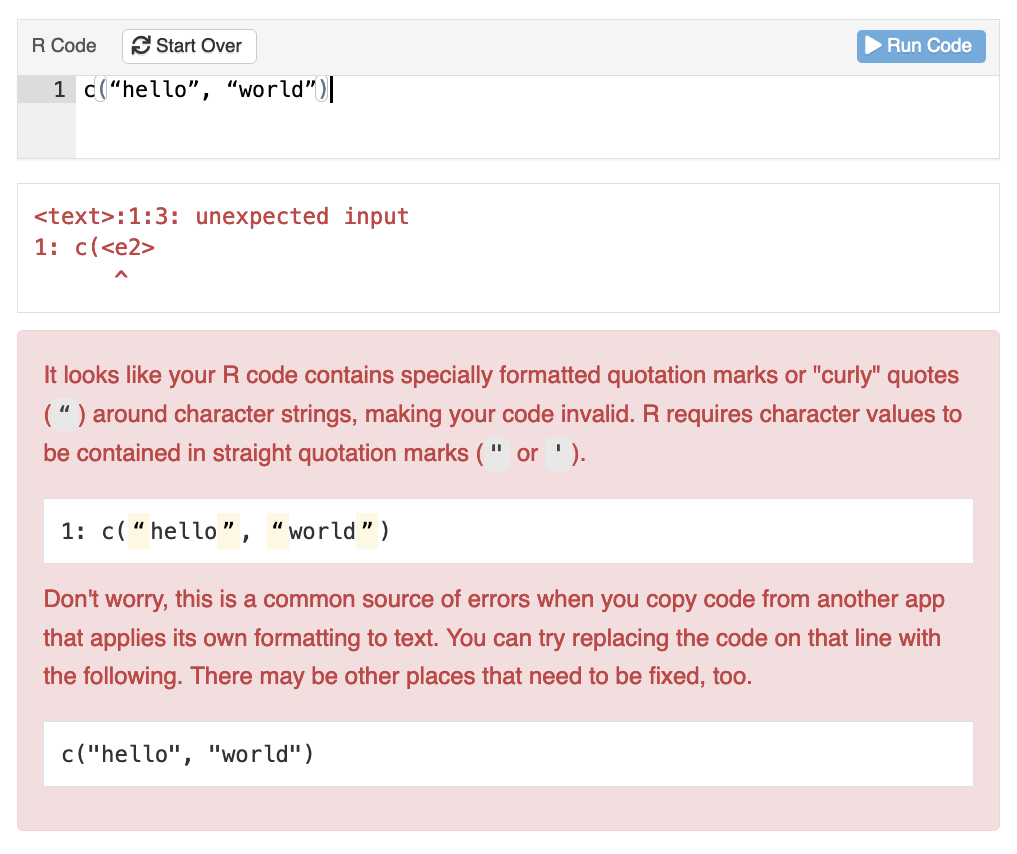 A learnr exercise box where the student's code contains curly quotes. The feedback message reads
It looks like your R code contains specially formatted quotation marks or "curly" quotes (“) around character strings, making your code invalid. R requires character values to be contained in straight quotation marks (" or ').
1: c(“hello”, “world”)
Don't worry, this is a common source of errors when you copy code from another app that applies its own formatting to text. You can try replacing the code on that line with the following. There may be other places that need to be fixed, too.
c("hello", "world")